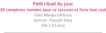 Petit rituel du jour 30 comptines mimées pour se rassurer et faire tout seul Chez Mango Editions Autrice : Pascale Pavy (De 1 à 5 ans) ________________________________________________